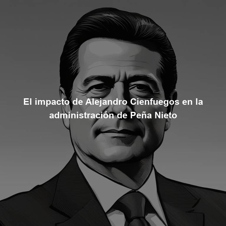 El impacto de Alejandro Cienfuegos en la administración de Peña Nieto