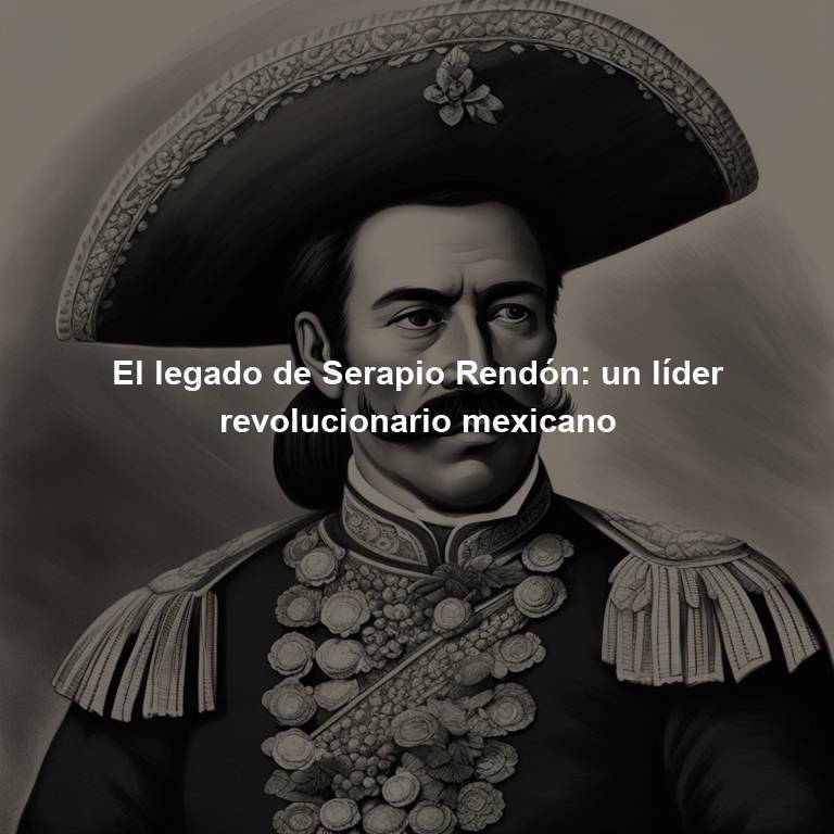 El legado de Serapio Rendón: un líder revolucionario mexicano